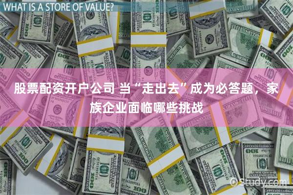 股票配资开户公司 当“走出去”成为必答题，家族企业面临哪些挑战