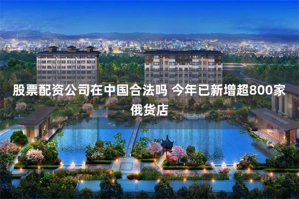 股票配资公司在中国合法吗 今年已新增超800家俄货店