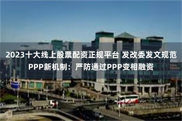 2023十大线上股票配资正规平台 发改委发文规范PPP新机制：严防通过PPP变相融资