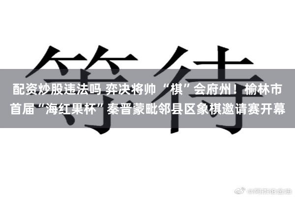 配资炒股违法吗 弈决将帅 “棋”会府州！榆林市首届“海红果杯”秦晋蒙毗邻县区象棋邀请赛开幕