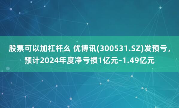 股票可以加杠杆么 优博讯(300531.SZ)发预亏，预计2024年度净亏损1亿元–1.49亿元