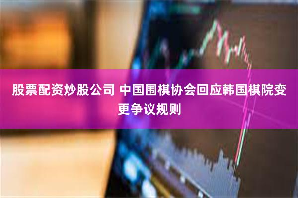 股票配资炒股公司 中国围棋协会回应韩国棋院变更争议规则