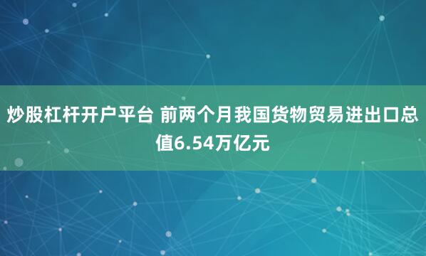 炒股杠杆开户平台 前两个月我国货物贸易进出口总值6.54万亿元
