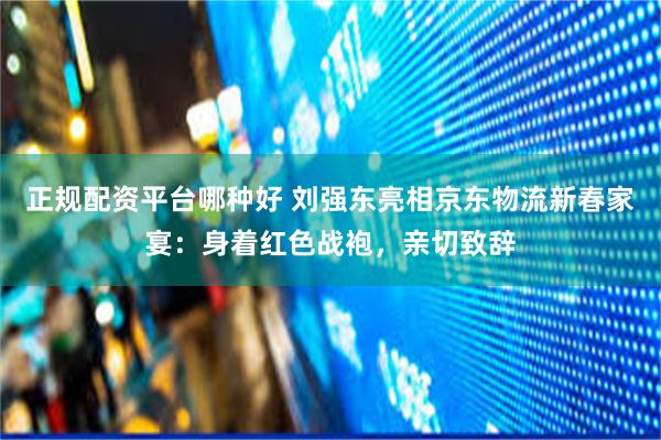 正规配资平台哪种好 刘强东亮相京东物流新春家宴：身着红色战袍，亲切致辞