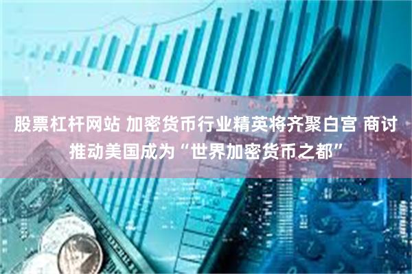 股票杠杆网站 加密货币行业精英将齐聚白宫 商讨推动美国成为“世界加密货币之都”