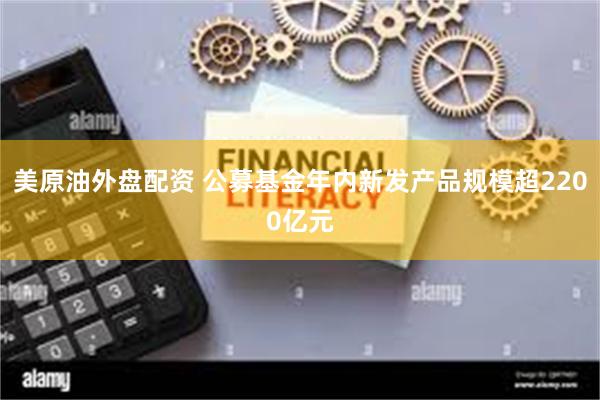 美原油外盘配资 公募基金年内新发产品规模超2200亿元