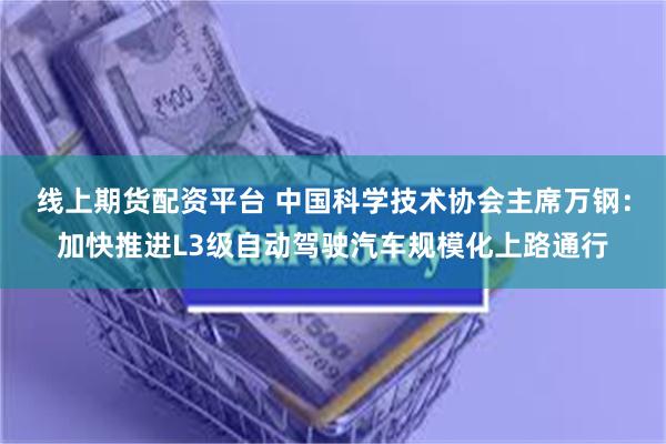 线上期货配资平台 中国科学技术协会主席万钢：加快推进L3级自动驾驶汽车规模化上路通行
