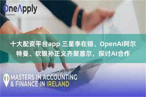 十大配资平台app 三星李在镕、OpenAI阿尔特曼、软银孙正义齐聚首尔，探讨AI合作