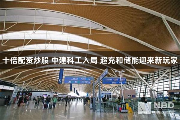 十倍配资炒股 中建科工入局 超充和储能迎来新玩家