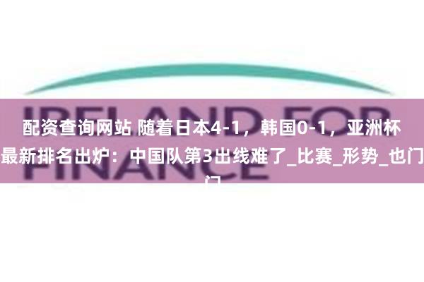 配资查询网站 随着日本4-1，韩国0-1，亚洲杯最新排名出炉：中国队第3出线难了_比赛_形势_也门