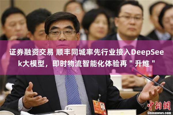 证券融资交易 顺丰同城率先行业接入DeepSeek大模型，即时物流智能化体验再＂升维＂
