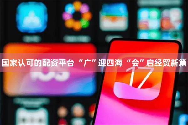 国家认可的配资平台 “广”迎四海 “会”启经贸新篇