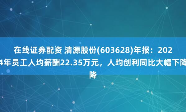 在线证券配资 清源股份(603628)年报：2024年员工人均薪酬22.35万元，人均创利同比大幅下降
