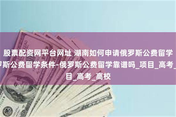 股票配资网平台网址 湖南如何申请俄罗斯公费留学-俄罗斯公费留学条件-俄罗斯公费留学靠谱吗_项目_高考_高校