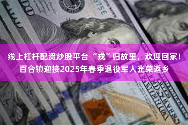 线上杠杆配资炒股平台 “戎”归故里，欢迎回家！百合镇迎接2025年春季退役军人光荣返乡