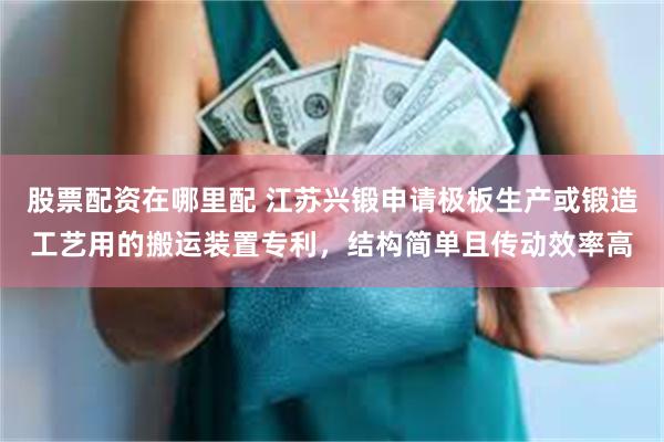 股票配资在哪里配 江苏兴锻申请极板生产或锻造工艺用的搬运装置专利，结构简单且传动效率高
