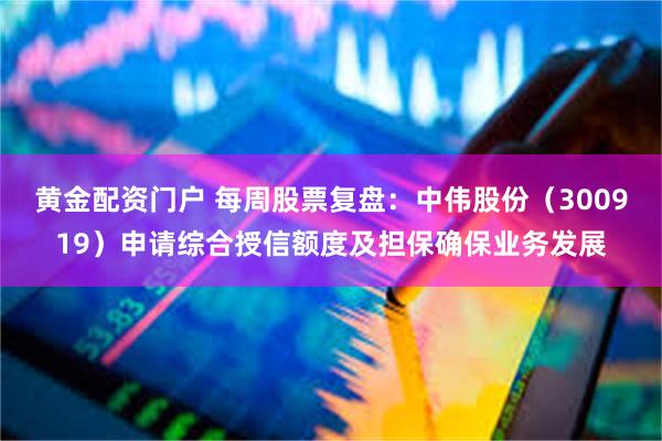 黄金配资门户 每周股票复盘：中伟股份（300919）申请综合授信额度及担保确保业务发展