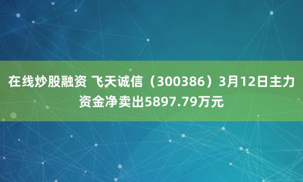 在线炒股融资 飞天诚信（300386）3月12日主力资金净卖出5897.79万元