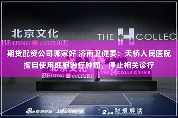 期货配资公司哪家好 济南卫健委：天桥人民医院擅自使用细胞治疗肿瘤，停止相关诊疗