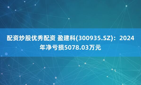 配资炒股优秀配资 盈建科(300935.SZ)：2024年净亏损5078.03万元