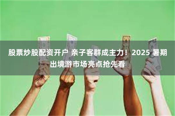 股票炒股配资开户 亲子客群成主力！2025 暑期出境游市场亮点抢先看