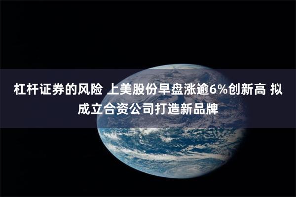 杠杆证券的风险 上美股份早盘涨逾6%创新高 拟成立合资公司打造新品牌