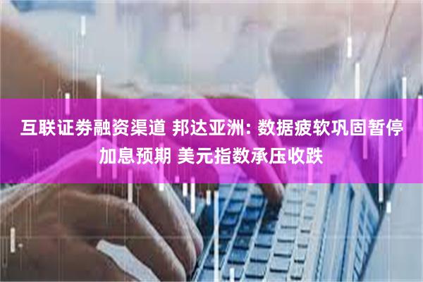 互联证劵融资渠道 邦达亚洲: 数据疲软巩固暂停加息预期 美元指数承压收跌