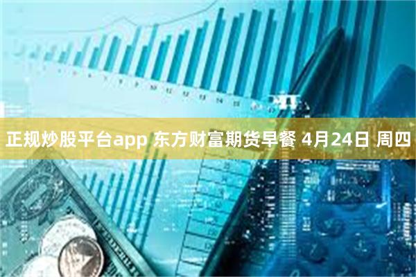 正规炒股平台app 东方财富期货早餐 4月24日 周四
