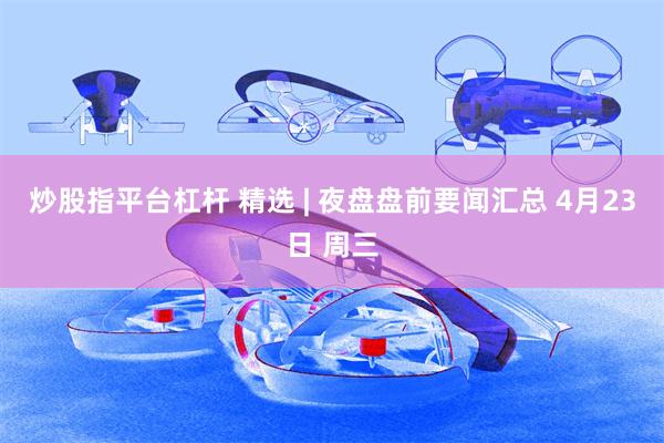 炒股指平台杠杆 精选 | 夜盘盘前要闻汇总 4月23日 周三