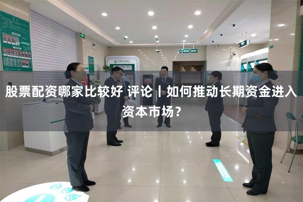 股票配资哪家比较好 评论丨如何推动长期资金进入资本市场？