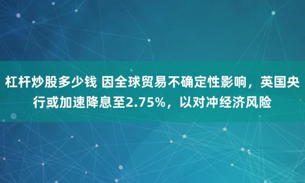 杠杆炒股多少钱 因全球贸易不确定性影响，英国央行或加速降息至2.75%，以对冲经济风险