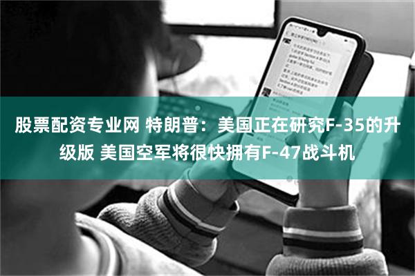 股票配资专业网 特朗普：美国正在研究F-35的升级版 美国空军将很快拥有F-47战斗机