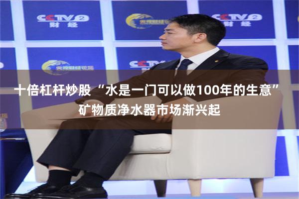 十倍杠杆炒股 “水是一门可以做100年的生意” 矿物质净水器市场渐兴起