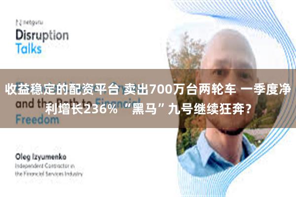 收益稳定的配资平台 卖出700万台两轮车 一季度净利增长236% “黑马”九号继续狂奔？
