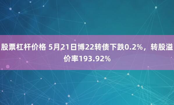 股票杠杆价格 5月21日博22转债下跌0.2%，转股溢价率193.92%