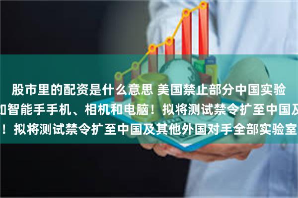 股市里的配资是什么意思 美国禁止部分中国实验室测试输美电子设备，如智能手手机、相机和电脑！拟将测试禁令扩至中国及其他外国对手全部实验室