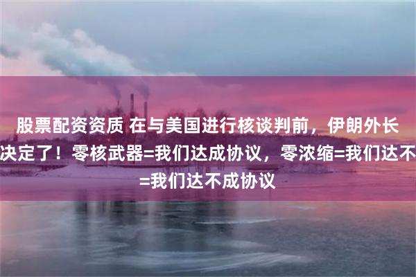 股票配资资质 在与美国进行核谈判前，伊朗外长：该做决定了！零核武器=我们达成协议，零浓缩=我们达不成协议