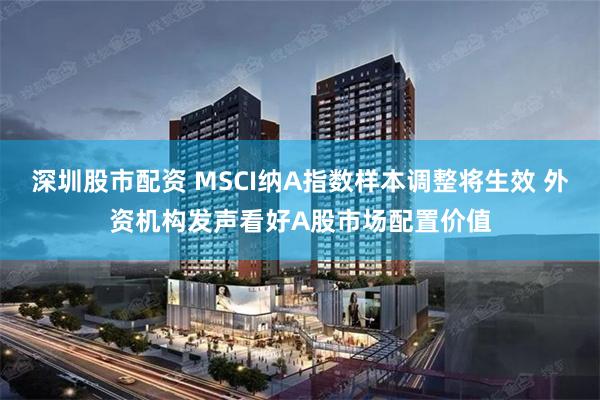 深圳股市配资 MSCI纳A指数样本调整将生效 外资机构发声看好A股市场配置价值