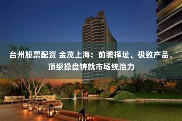 台州股票配资 金茂上海：前瞻择址、极致产品、顶级操盘铸就市场统治力