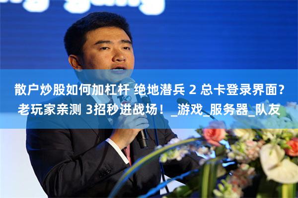 散户炒股如何加杠杆 绝地潜兵 2 总卡登录界面？老玩家亲测 3招秒进战场！_游戏_服务器_队友