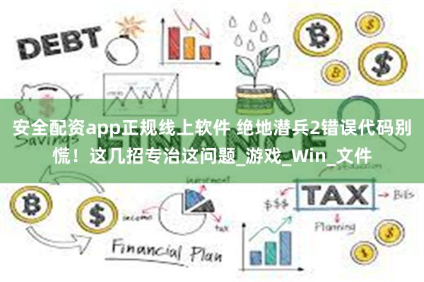 安全配资app正规线上软件 绝地潜兵2错误代码别慌！这几招专治这问题_游戏_Win_文件