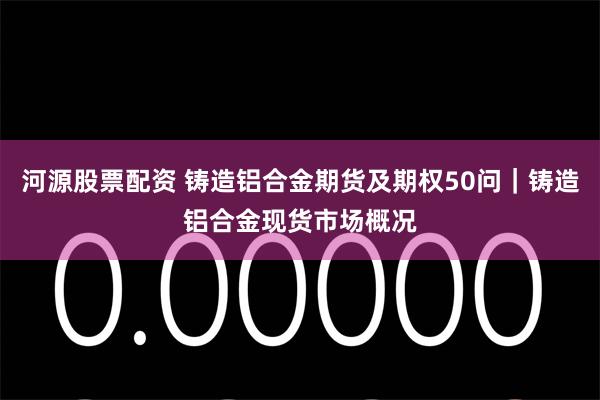 河源股票配资 铸造铝合金期货及期权50问｜铸造铝合金现货市场概况