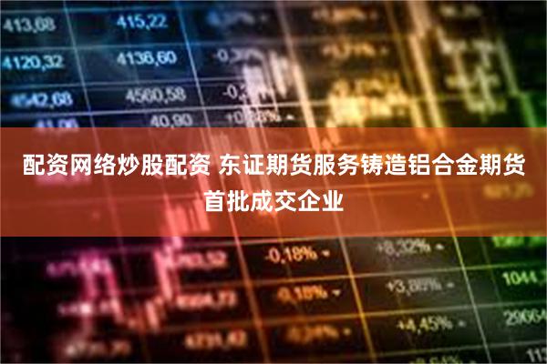 配资网络炒股配资 东证期货服务铸造铝合金期货首批成交企业