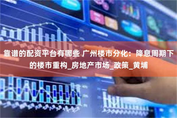 靠谱的配资平台有哪些 广州楼市分化：降息周期下的楼市重构_房地产市场_政策_黄埔