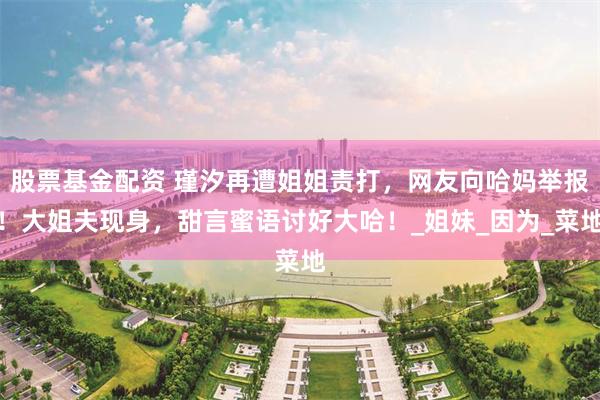 股票基金配资 瑾汐再遭姐姐责打，网友向哈妈举报！大姐夫现身，甜言蜜语讨好大哈！_姐妹_因为_菜地