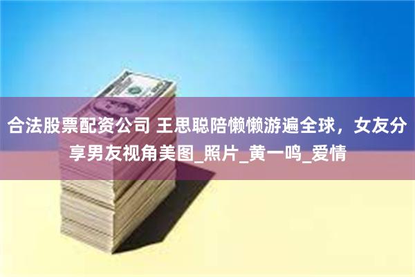 合法股票配资公司 王思聪陪懒懒游遍全球，女友分享男友视角美图_照片_黄一鸣_爱情