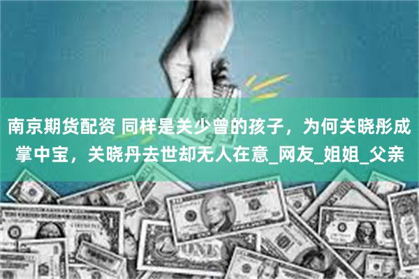 南京期货配资 同样是关少曾的孩子，为何关晓彤成掌中宝，关晓丹去世却无人在意_网友_姐姐_父亲