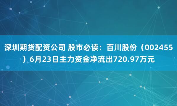 深圳期货配资公司 股市必读：百川股份（002455）6月23日主力资金净流出720.97万元