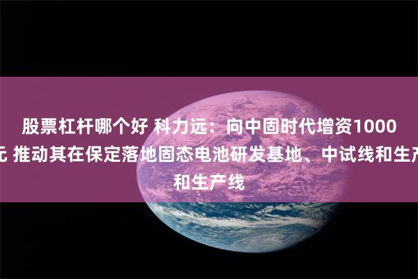 股票杠杆哪个好 科力远：向中固时代增资1000万元 推动其在保定落地固态电池研发基地、中试线和生产线