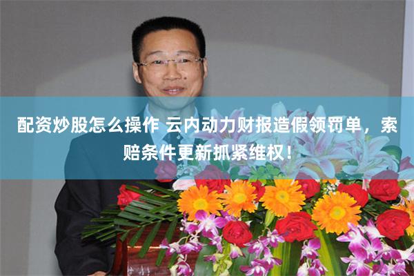 配资炒股怎么操作 云内动力财报造假领罚单，索赔条件更新抓紧维权！